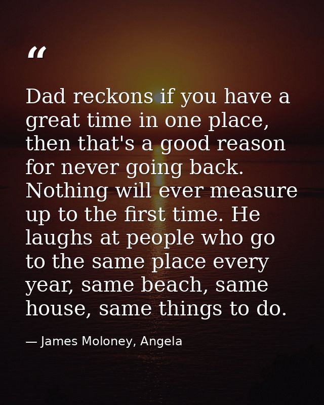 Dad reckons if you have a great time in one place, then that's a good reason for never going back. Nothing will ever mea — James Moloney, Angela