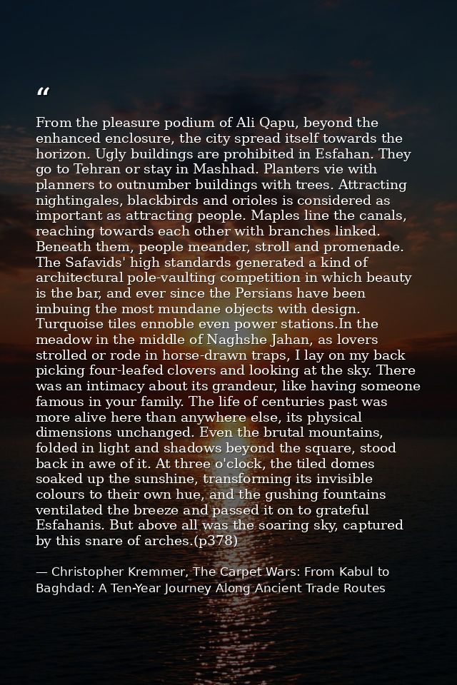 From the pleasure podium of Ali Qapu, beyond the enhanced enclosure, the city spread itself towards the horizon. Ugly bu — Christopher Kremmer, The Carpet Wars: From Kabul to Baghdad: A Ten-Year Journey Along Ancient Trade Routes