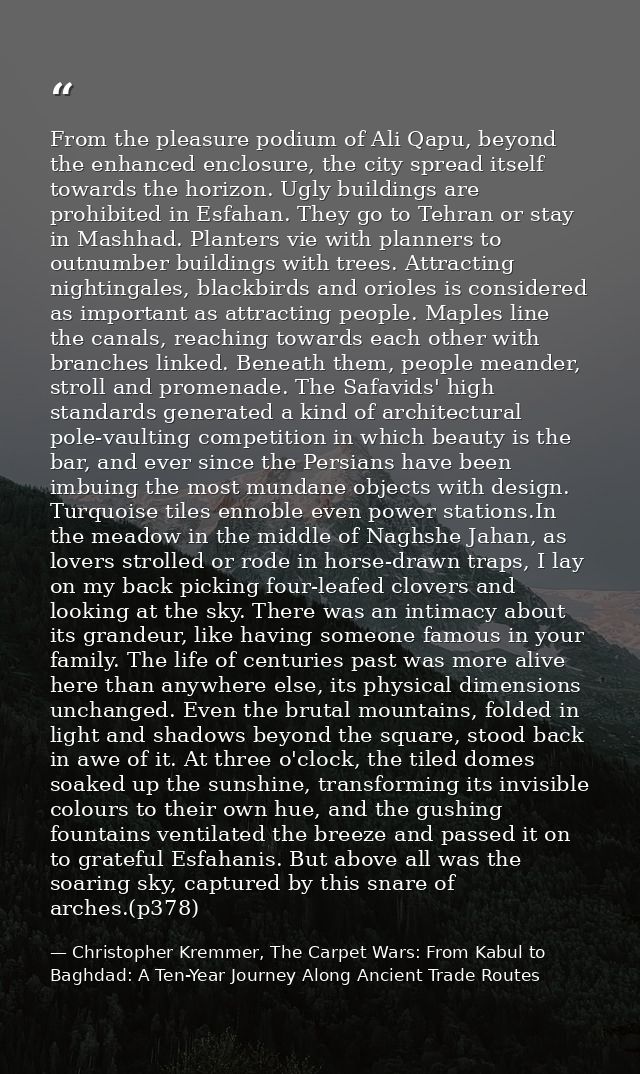 From the pleasure podium of Ali Qapu, beyond the enhanced enclosure, the city spread itself towards the horizon. Ugly bu — Christopher Kremmer, The Carpet Wars: From Kabul to Baghdad: A Ten-Year Journey Along Ancient Trade Routes