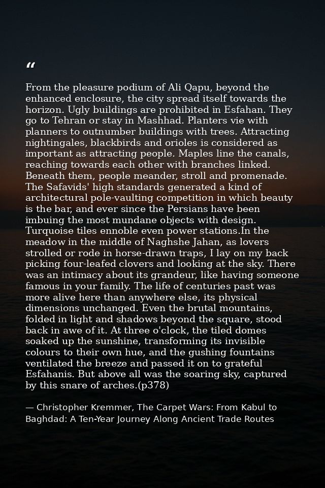 From the pleasure podium of Ali Qapu, beyond the enhanced enclosure, the city spread itself towards the horizon. Ugly bu — Christopher Kremmer, The Carpet Wars: From Kabul to Baghdad: A Ten-Year Journey Along Ancient Trade Routes