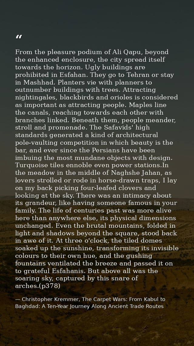 From the pleasure podium of Ali Qapu, beyond the enhanced enclosure, the city spread itself towards the horizon. Ugly bu — Christopher Kremmer, The Carpet Wars: From Kabul to Baghdad: A Ten-Year Journey Along Ancient Trade Routes
