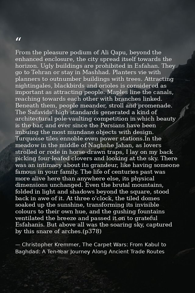 From the pleasure podium of Ali Qapu, beyond the enhanced enclosure, the city spread itself towards the horizon. Ugly bu — Christopher Kremmer, The Carpet Wars: From Kabul to Baghdad: A Ten-Year Journey Along Ancient Trade Routes