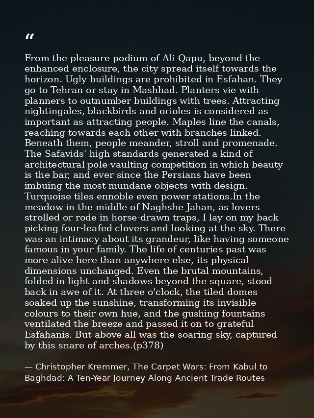 From the pleasure podium of Ali Qapu, beyond the enhanced enclosure, the city spread itself towards the horizon. Ugly bu — Christopher Kremmer, The Carpet Wars: From Kabul to Baghdad: A Ten-Year Journey Along Ancient Trade Routes