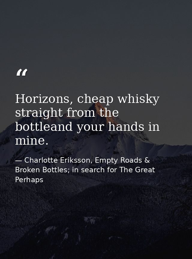 Horizons, cheap whisky straight from the bottleand your hands in mine. — Charlotte Eriksson, Empty Roads & Broken Bottles; in search for The Great Perhaps