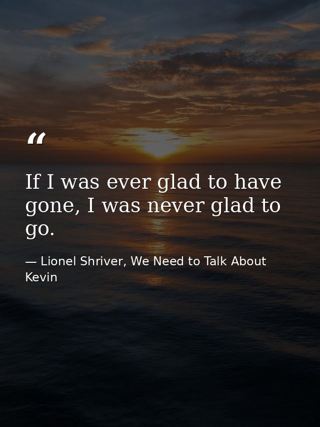 If I was ever glad to have gone, I was never glad to go. — Lionel Shriver, We Need to Talk About Kevin