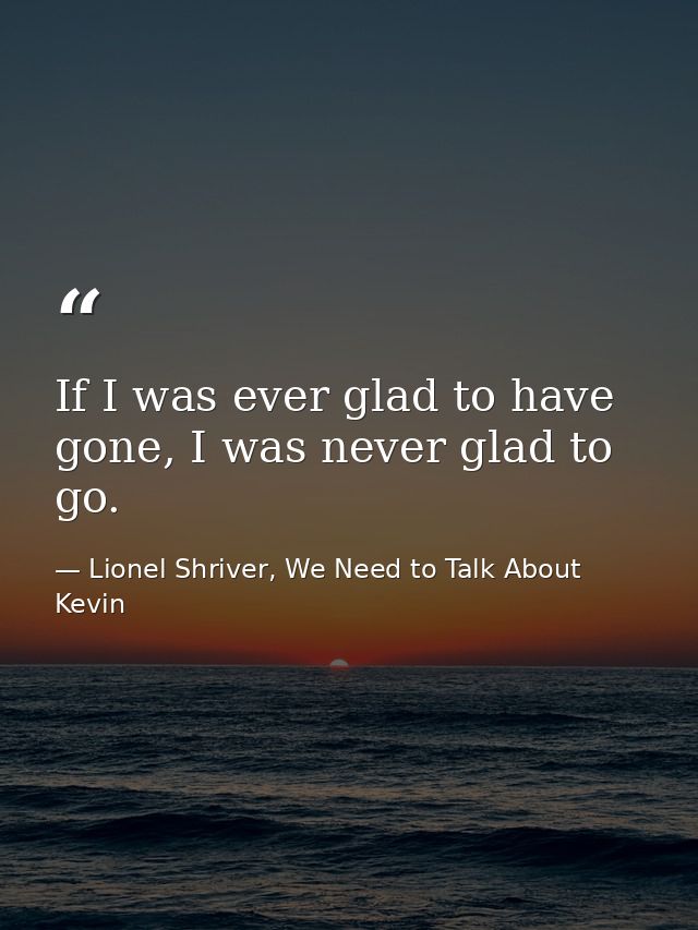 If I was ever glad to have gone, I was never glad to go. — Lionel Shriver, We Need to Talk About Kevin