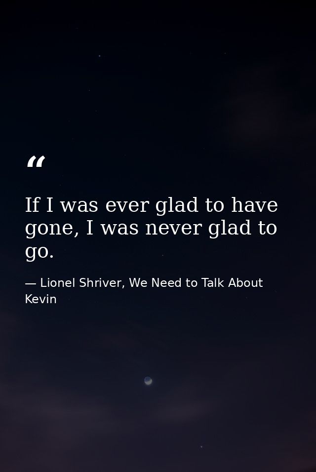 If I was ever glad to have gone, I was never glad to go. — Lionel Shriver, We Need to Talk About Kevin