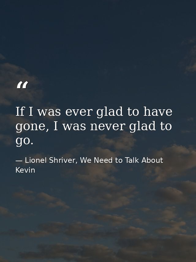 If I was ever glad to have gone, I was never glad to go. — Lionel Shriver, We Need to Talk About Kevin