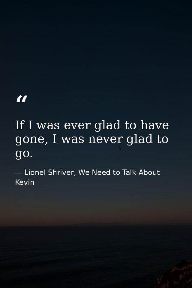 If I was ever glad to have gone, I was never glad to go. — Lionel Shriver, We Need to Talk About Kevin