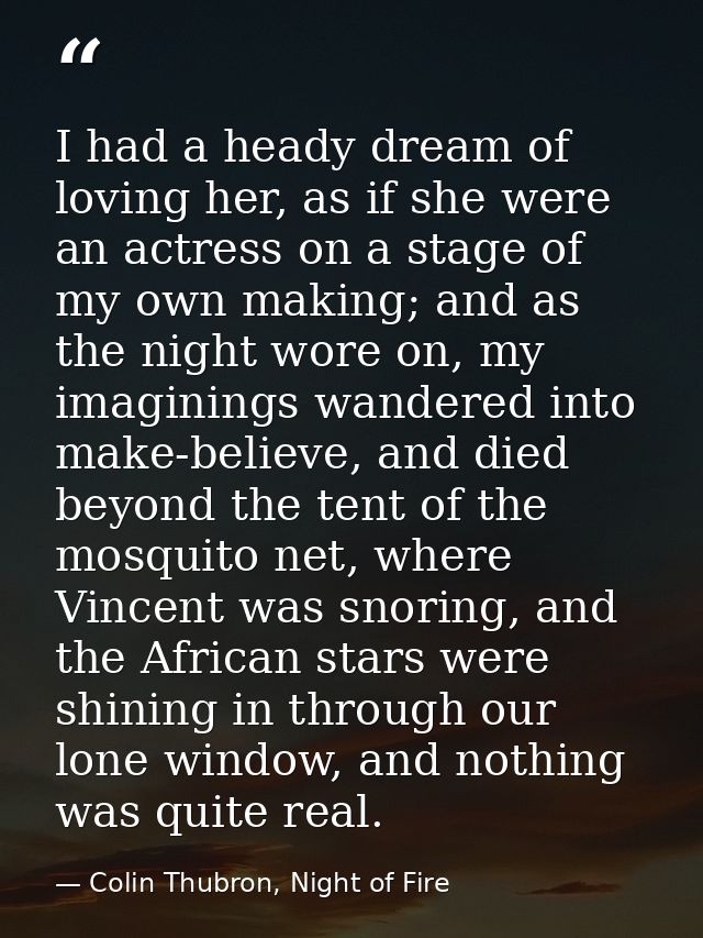I had a heady dream of loving her, as if she were an actress on a stage of my own making; and as the night wore on, my i — Colin Thubron, Night of Fire