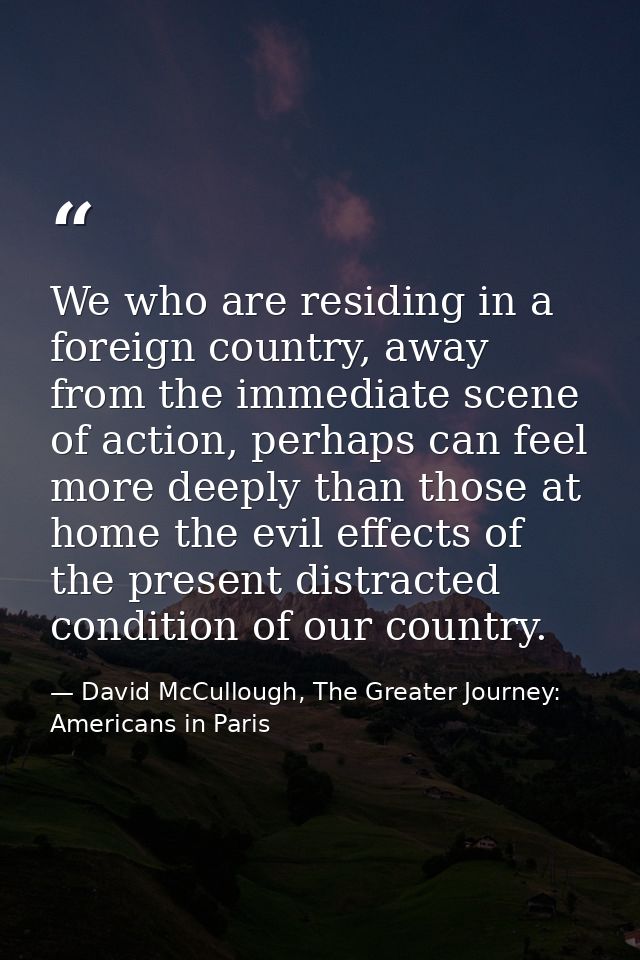 We who are residing in a foreign country, away from the immediate scene of action, perhaps can feel more deeply than tho — David McCullough, The Greater Journey: Americans in Paris