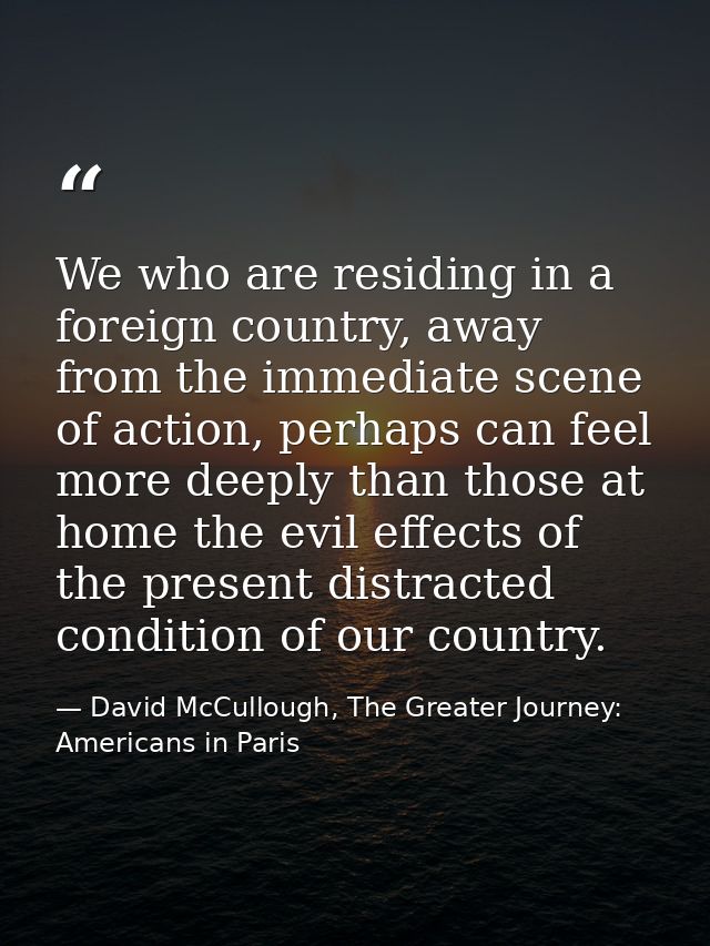 We who are residing in a foreign country, away from the immediate scene of action, perhaps can feel more deeply than tho — David McCullough, The Greater Journey: Americans in Paris