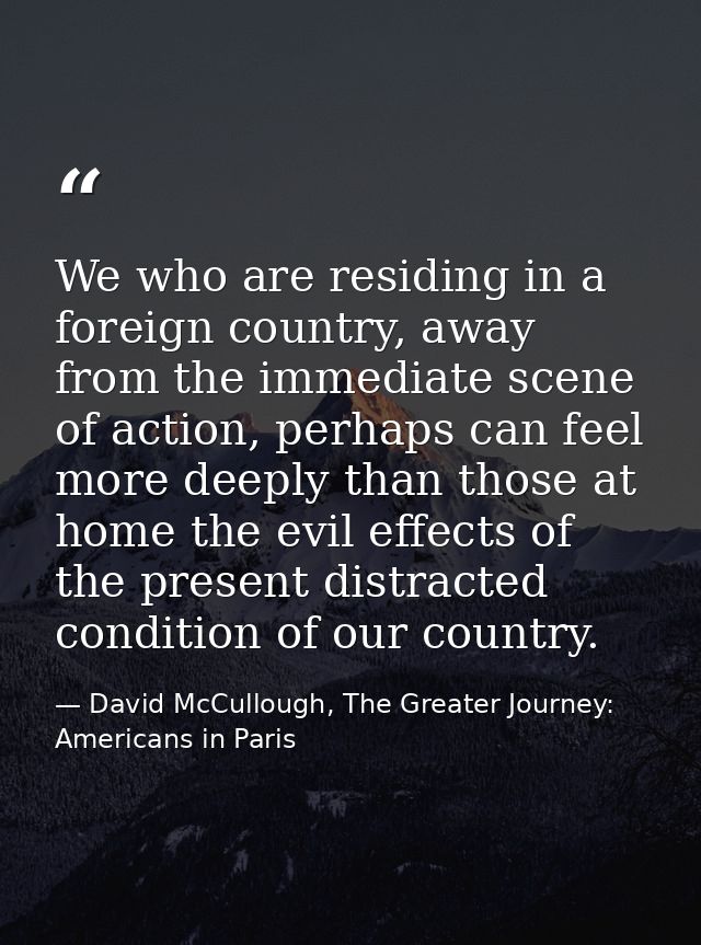 We who are residing in a foreign country, away from the immediate scene of action, perhaps can feel more deeply than tho — David McCullough, The Greater Journey: Americans in Paris