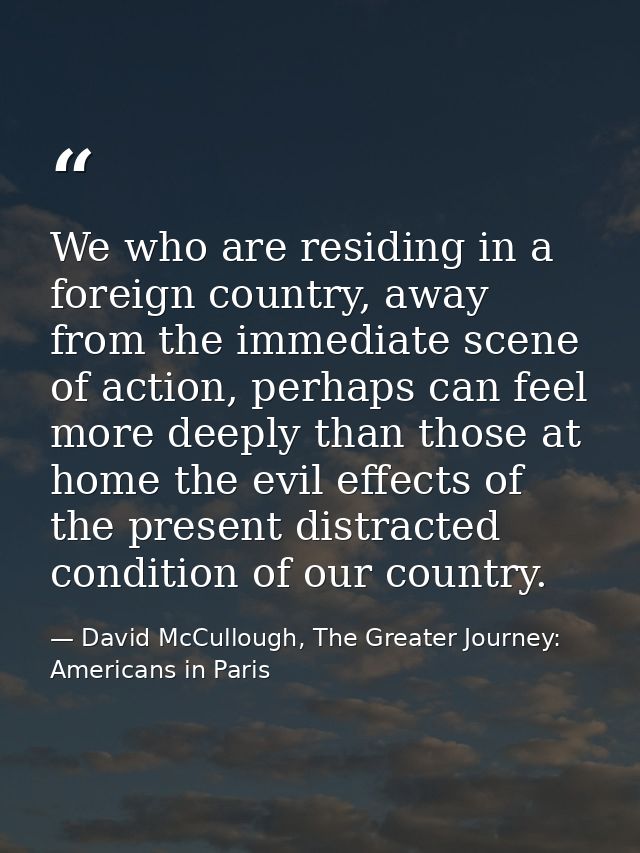 We who are residing in a foreign country, away from the immediate scene of action, perhaps can feel more deeply than tho — David McCullough, The Greater Journey: Americans in Paris