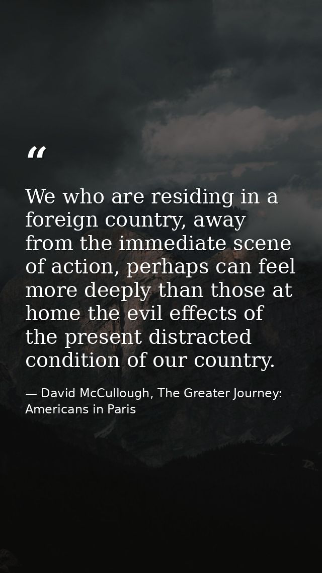 We who are residing in a foreign country, away from the immediate scene of action, perhaps can feel more deeply than tho — David McCullough, The Greater Journey: Americans in Paris