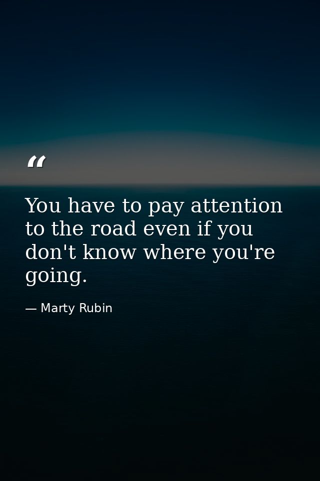 You have to pay attention to the road even if you don't know where you're going. — Marty Rubin