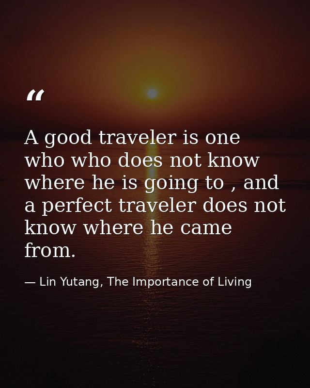 A good traveler is one who who does not know where he is going to , and a perfect traveler does not know where he came f — Lin Yutang, The Importance of Living