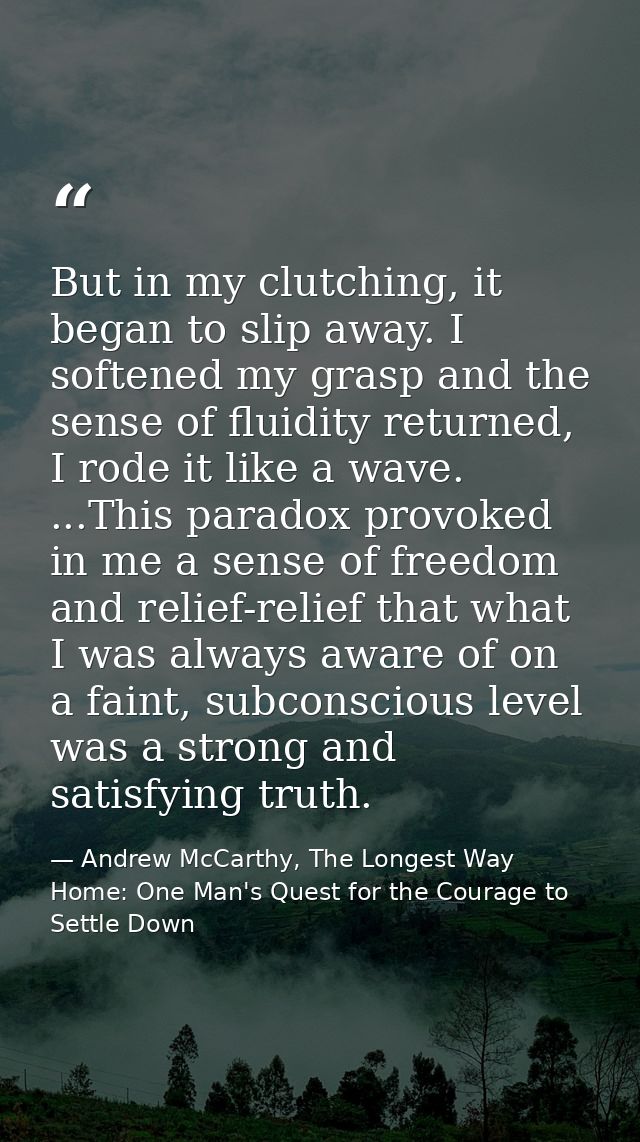 But in my clutching, it began to slip away. I softened my grasp and the sense of fluidity returned, I rode it like a wav — Andrew McCarthy, The Longest Way Home: One Man's Quest for the Courage to Settle Down