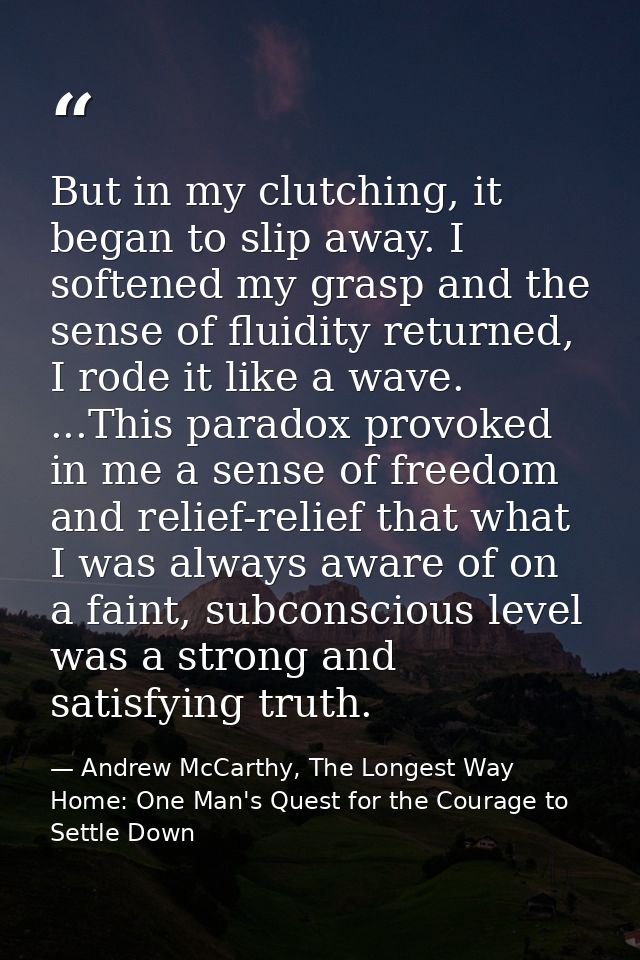 But in my clutching, it began to slip away. I softened my grasp and the sense of fluidity returned, I rode it like a wav — Andrew McCarthy, The Longest Way Home: One Man's Quest for the Courage to Settle Down