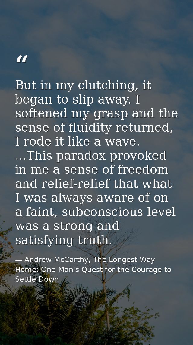 But in my clutching, it began to slip away. I softened my grasp and the sense of fluidity returned, I rode it like a wav — Andrew McCarthy, The Longest Way Home: One Man's Quest for the Courage to Settle Down