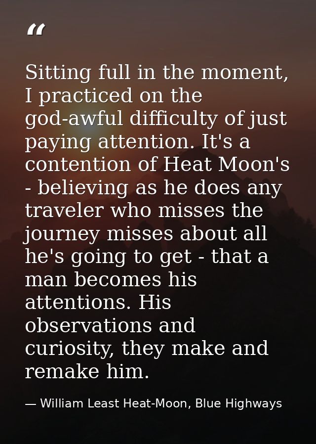 Sitting full in the moment, I practiced on the god-awful difficulty of just paying attention. It's a contention of Heat  — William Least Heat-Moon, Blue Highways