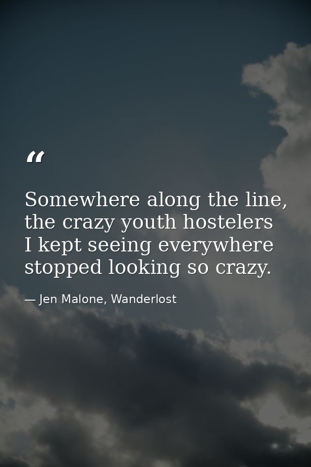 Somewhere along the line, the crazy youth hostelers I kept seeing everywhere stopped looking so crazy. — Jen Malone, Wanderlost
