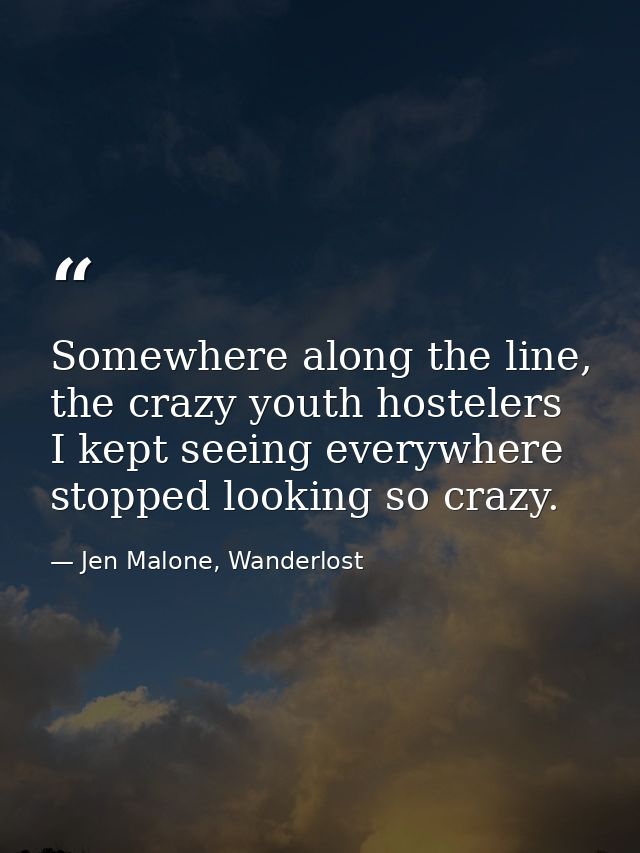 Somewhere along the line, the crazy youth hostelers I kept seeing everywhere stopped looking so crazy. — Jen Malone, Wanderlost
