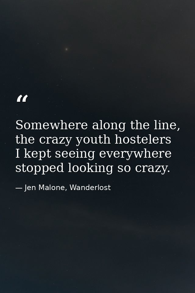 Somewhere along the line, the crazy youth hostelers I kept seeing everywhere stopped looking so crazy. — Jen Malone, Wanderlost