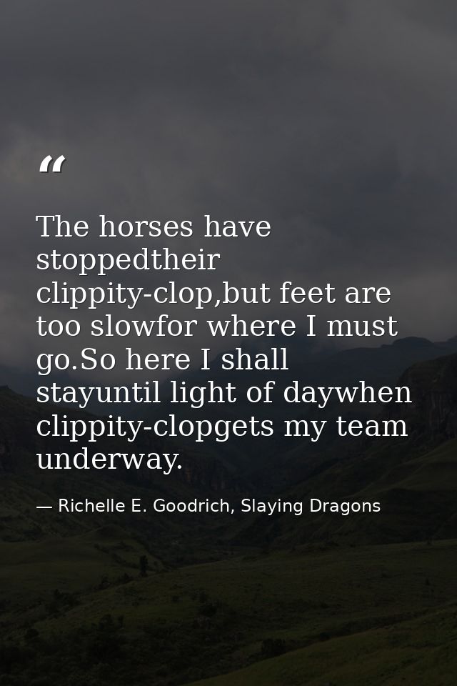 The horses have stoppedtheir clippity-clop,but feet are too slowfor where I must go.So here I shall stayuntil light of d — Richelle E. Goodrich, Slaying Dragons