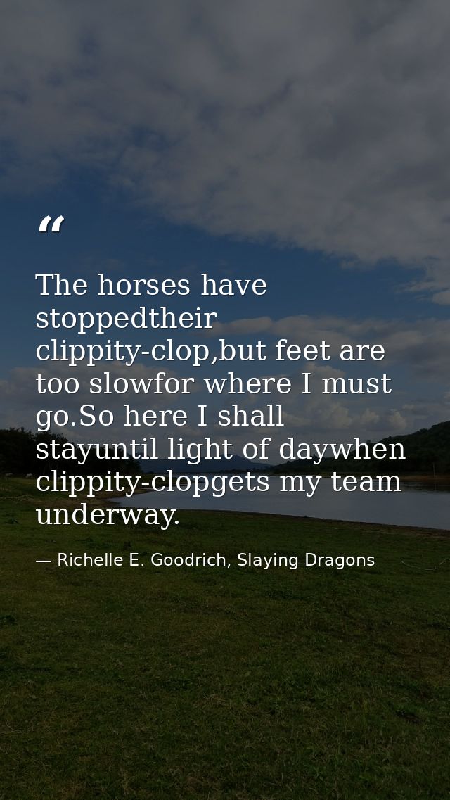 The horses have stoppedtheir clippity-clop,but feet are too slowfor where I must go.So here I shall stayuntil light of d — Richelle E. Goodrich, Slaying Dragons