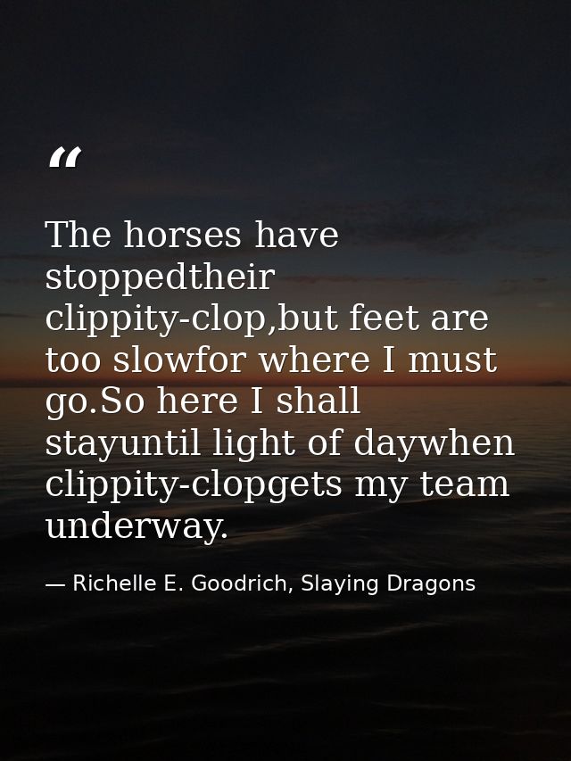 The horses have stoppedtheir clippity-clop,but feet are too slowfor where I must go.So here I shall stayuntil light of d — Richelle E. Goodrich, Slaying Dragons