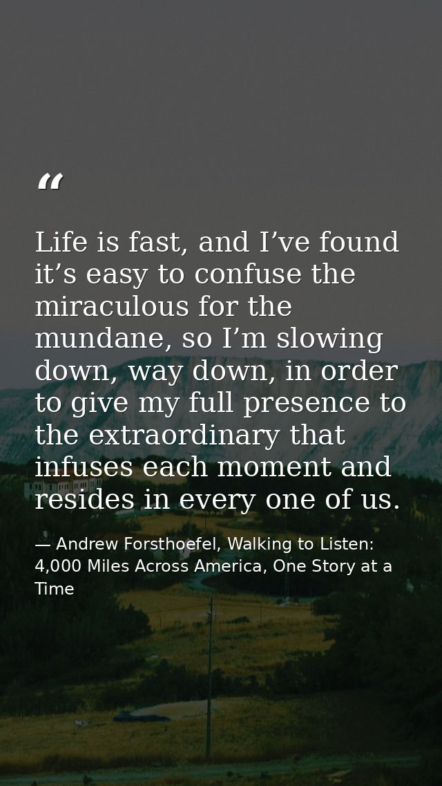 Life is fast, and I’ve found it’s easy to confuse the miraculous for the mundane, so I’m slowing down, way down, in orde — Andrew Forsthoefel, Walking to Listen: 4,000 Miles Across America, One Story at a Time