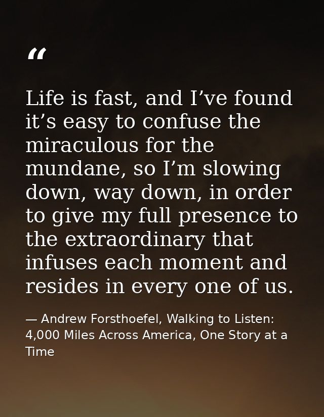 Life is fast, and I’ve found it’s easy to confuse the miraculous for the mundane, so I’m slowing down, way down, in orde — Andrew Forsthoefel, Walking to Listen: 4,000 Miles Across America, One Story at a Time