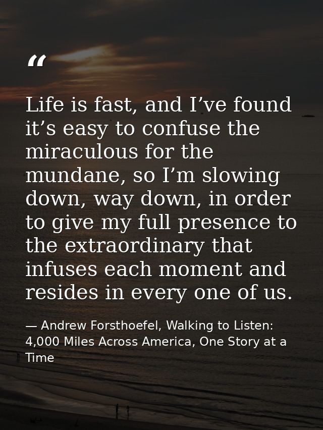 Life is fast, and I’ve found it’s easy to confuse the miraculous for the mundane, so I’m slowing down, way down, in orde — Andrew Forsthoefel, Walking to Listen: 4,000 Miles Across America, One Story at a Time
