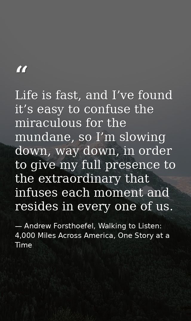 Life is fast, and I’ve found it’s easy to confuse the miraculous for the mundane, so I’m slowing down, way down, in orde — Andrew Forsthoefel, Walking to Listen: 4,000 Miles Across America, One Story at a Time