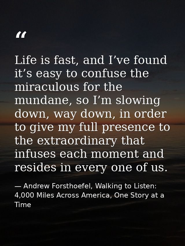 Life is fast, and I’ve found it’s easy to confuse the miraculous for the mundane, so I’m slowing down, way down, in orde — Andrew Forsthoefel, Walking to Listen: 4,000 Miles Across America, One Story at a Time
