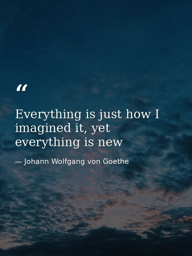 Everything is just how I imagined it, yet everything is new — Johann Wolfgang von Goethe