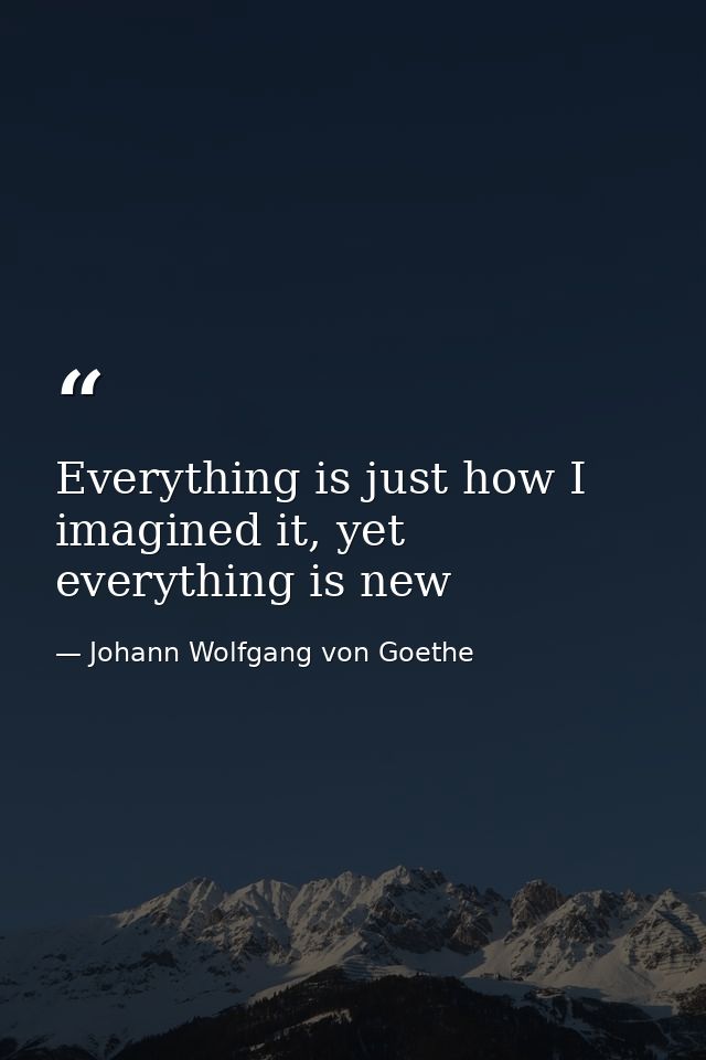 Everything is just how I imagined it, yet everything is new — Johann Wolfgang von Goethe