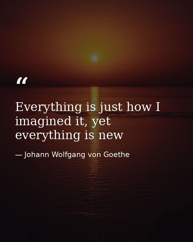 Everything is just how I imagined it, yet everything is new — Johann Wolfgang von Goethe