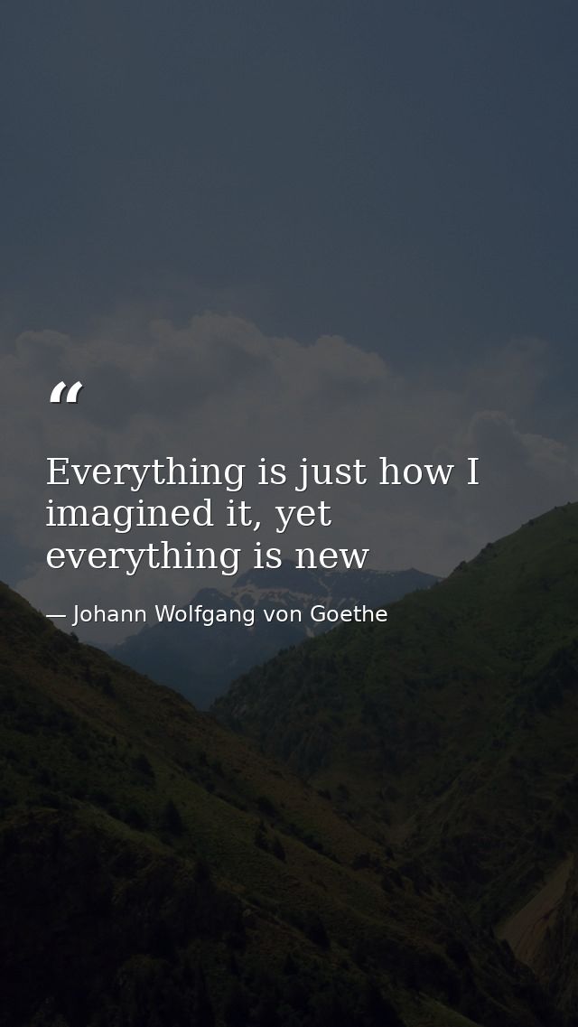 Everything is just how I imagined it, yet everything is new — Johann Wolfgang von Goethe
