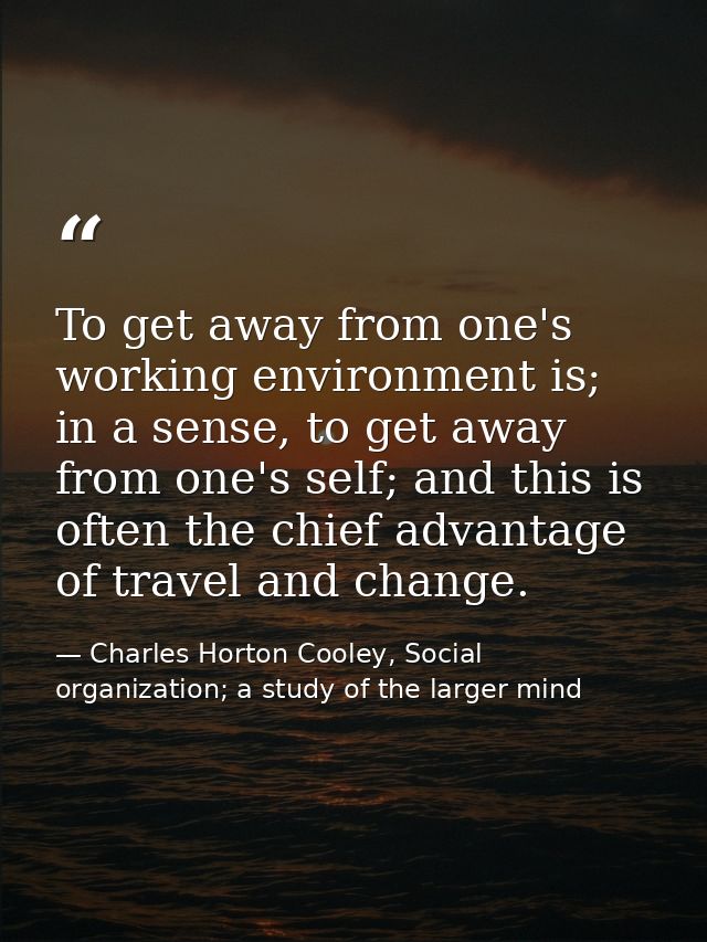 To get away from one's working environment is; in a sense, to get away from one's self; and this is often the chief adva — Charles Horton Cooley, Social organization; a study of the larger mind