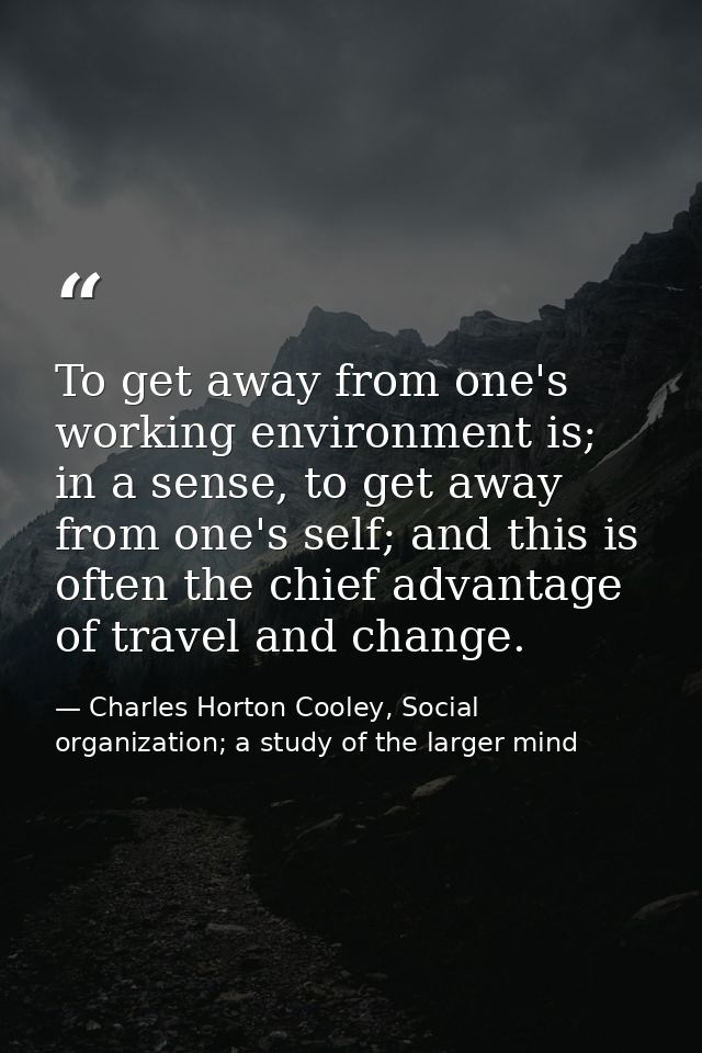 To get away from one's working environment is; in a sense, to get away from one's self; and this is often the chief adva — Charles Horton Cooley, Social organization; a study of the larger mind