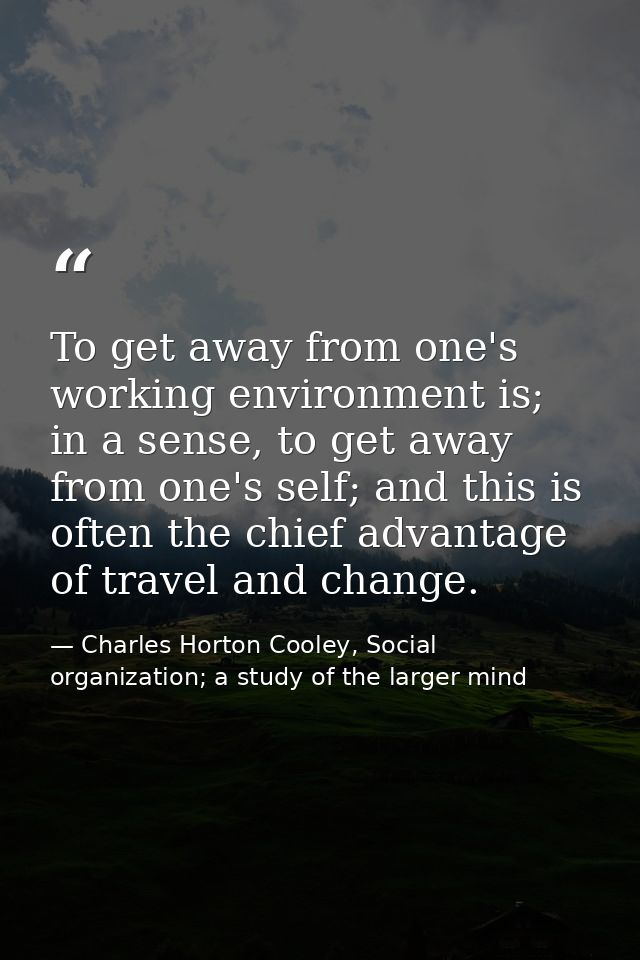 To get away from one's working environment is; in a sense, to get away from one's self; and this is often the chief adva — Charles Horton Cooley, Social organization; a study of the larger mind