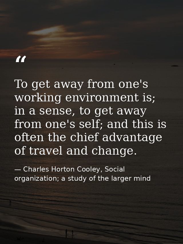 To get away from one's working environment is; in a sense, to get away from one's self; and this is often the chief adva — Charles Horton Cooley, Social organization; a study of the larger mind