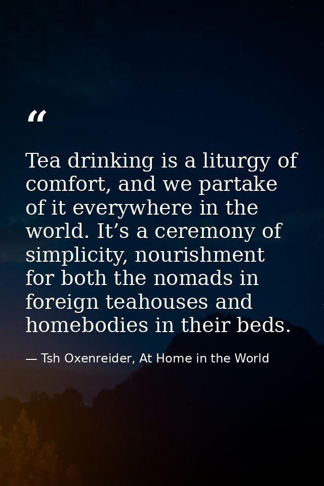 Tea drinking is a liturgy of comfort, and we partake of it everywhere in the world. It’s a ceremony of simplicity, nouri — Tsh Oxenreider, At Home in the World