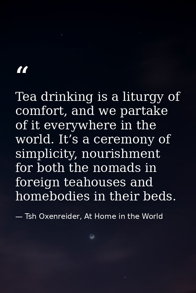 Tea drinking is a liturgy of comfort, and we partake of it everywhere in the world. It’s a ceremony of simplicity, nouri — Tsh Oxenreider, At Home in the World