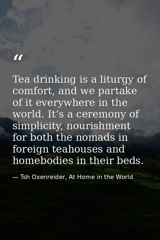 Tea drinking is a liturgy of comfort, and we partake of it everywhere in the world. It’s a ceremony of simplicity, nouri — Tsh Oxenreider, At Home in the World