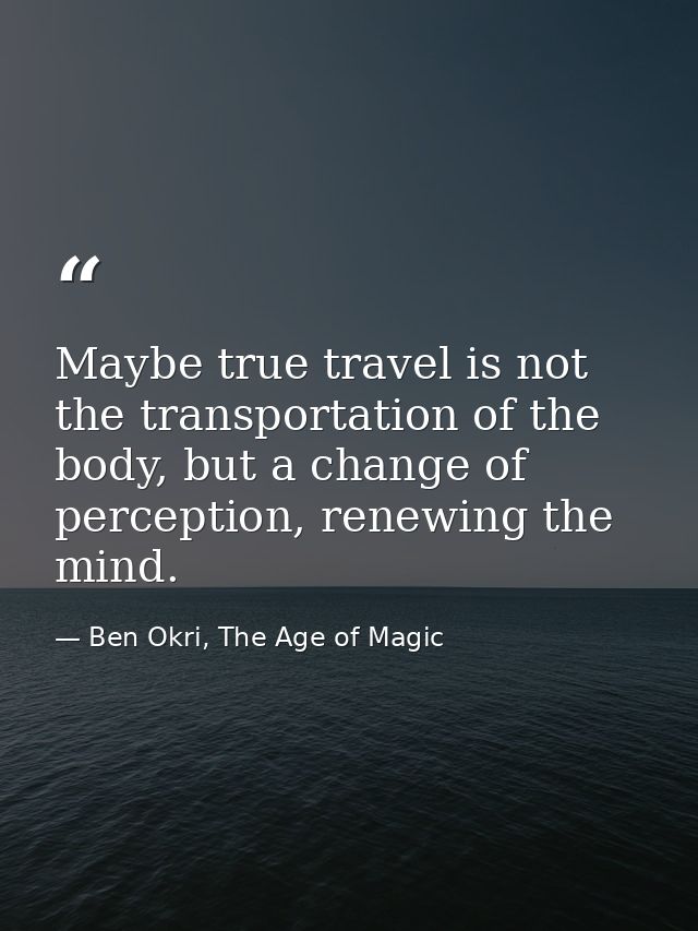 Maybe true travel is not the transportation of the body, but a change of perception, renewing the mind. — Ben Okri, The Age of Magic