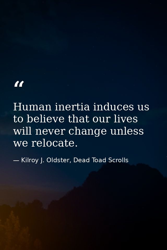 Human inertia induces us to believe that our lives will never change unless we relocate. — Kilroy J. Oldster, Dead Toad Scrolls