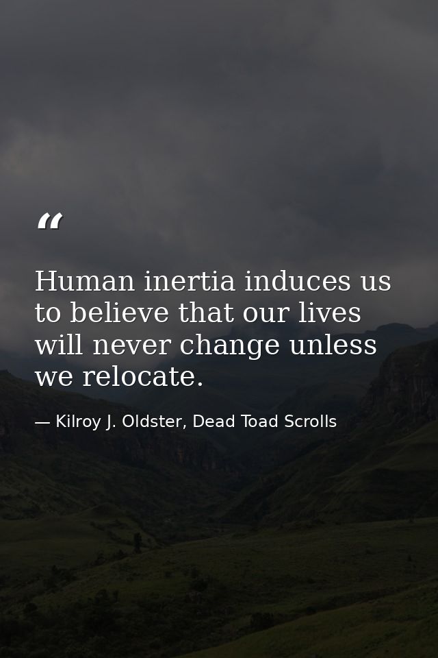 Human inertia induces us to believe that our lives will never change unless we relocate. — Kilroy J. Oldster, Dead Toad Scrolls